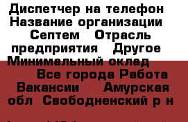 Диспетчер на телефон › Название организации ­ Септем › Отрасль предприятия ­ Другое › Минимальный оклад ­ 23 000 - Все города Работа » Вакансии   . Амурская обл.,Свободненский р-н